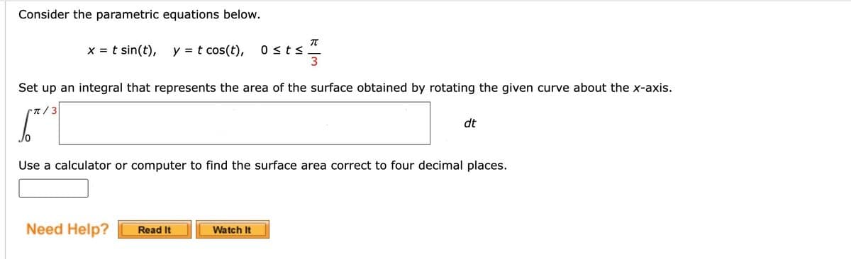 Consider the parametric equations below.
π
x = t sin(t), y = t cos(t), 0 ≤ t≤
3
Set up an integral that represents the area of the surface obtained by rotating the given curve about the x-axis.
г/3
10
dt
Use a calculator or computer to find the surface area correct to four decimal places.
Need Help?
Read It
Watch It