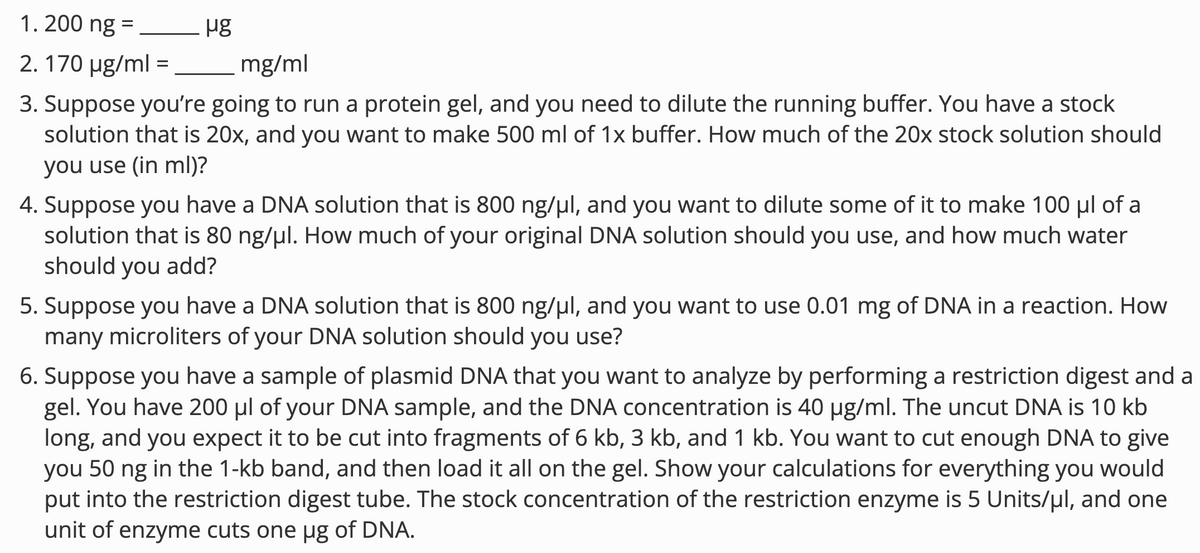 1.200 ng =
2. 170 μg/ml =
μg
mg/ml
3. Suppose you're going to run a protein gel, and you need to dilute the running buffer. You have a stock
solution that is 20x, and you want to make 500 ml of 1x buffer. How much of the 20x stock solution should
you use (in ml)?
4. Suppose you have a DNA solution that is 800 ng/μl, and you want to dilute some of it to make 100 μl of a
solution that is 80 ng/μl. How much of your original DNA solution should you use, and how much water
should you add?
5. Suppose you have a DNA solution that is 800 ng/μl, and you want to use 0.01 mg of DNA in a reaction. How
many microliters of your DNA solution should you use?
6. Suppose you have a sample of plasmid DNA that you want to analyze by performing a restriction digest and a
gel. You have 200 μl of your DNA sample, and the DNA concentration is 40 µg/ml. The uncut DNA is 10 kb
long, and you expect it to be cut into fragments of 6 kb, 3 kb, and 1 kb. You want to cut enough DNA to give
you 50 ng in the 1-kb band, and then load it all on the gel. Show your calculations for everything you would
put into the restriction digest tube. The stock concentration of the restriction enzyme is 5 Units/μl, and one
unit of enzyme cuts one µg of DNA.