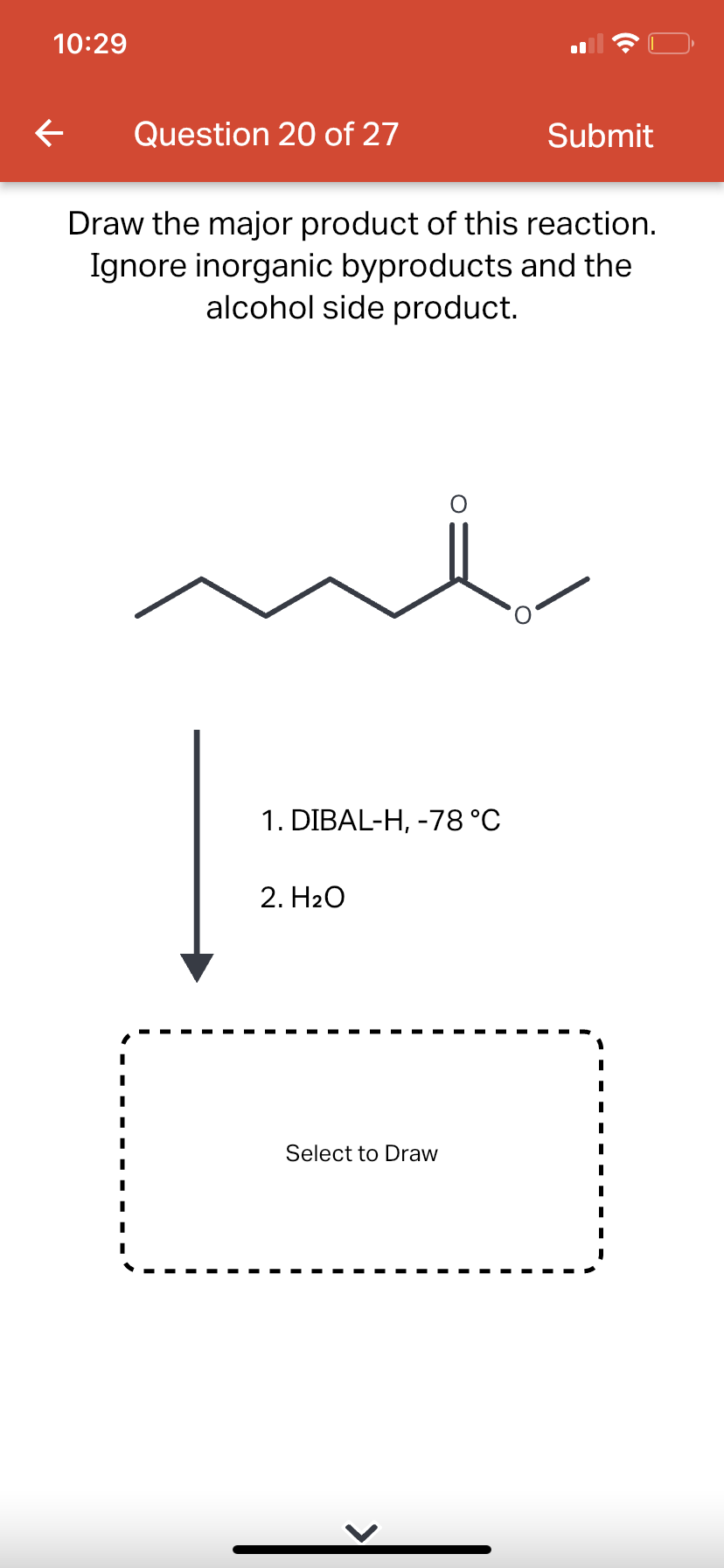 10:29
←
Question 20 of 27
Draw the major product of this reaction.
Ignore inorganic byproducts and the
alcohol side product.
1. DIBAL-H, -78 °C
2. H₂O
Submit
Select to Draw