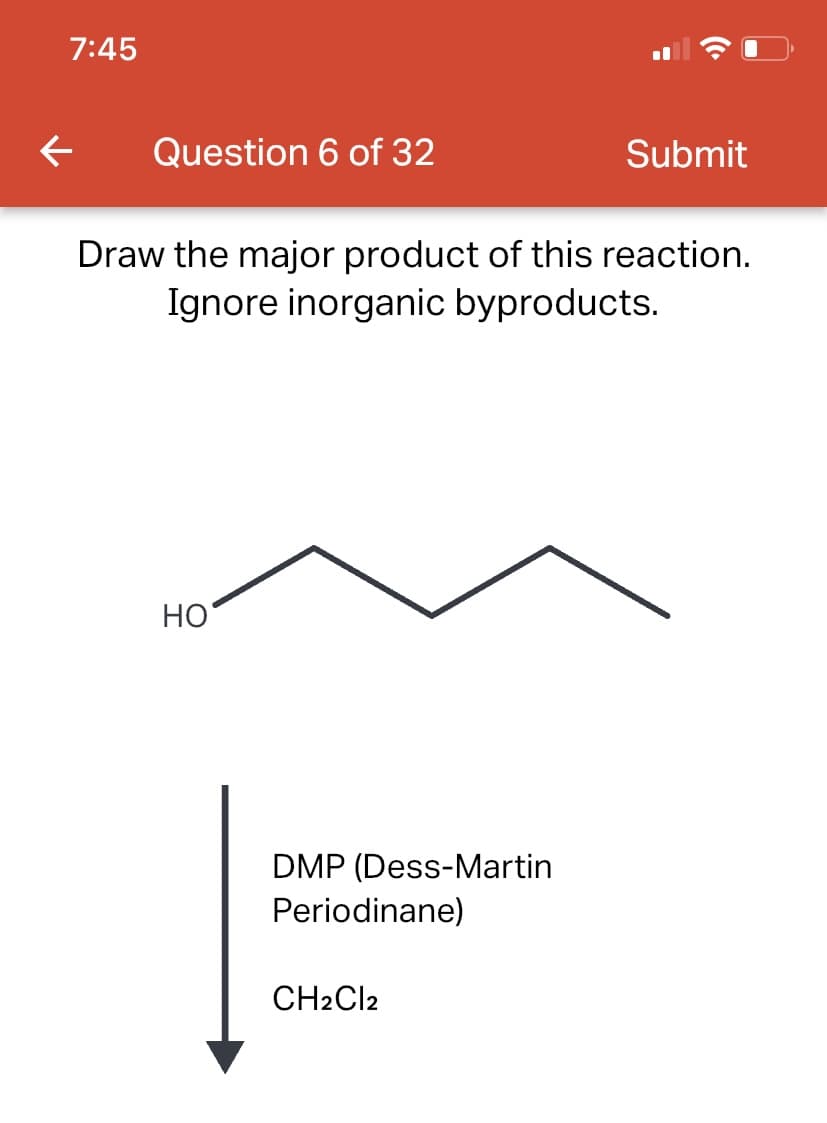 7:45
← Question 6 of 32
Draw the major product of this reaction.
Ignore inorganic byproducts.
HO
DMP (Dess-Martin
Periodinane)
Submit
CH2Cl2