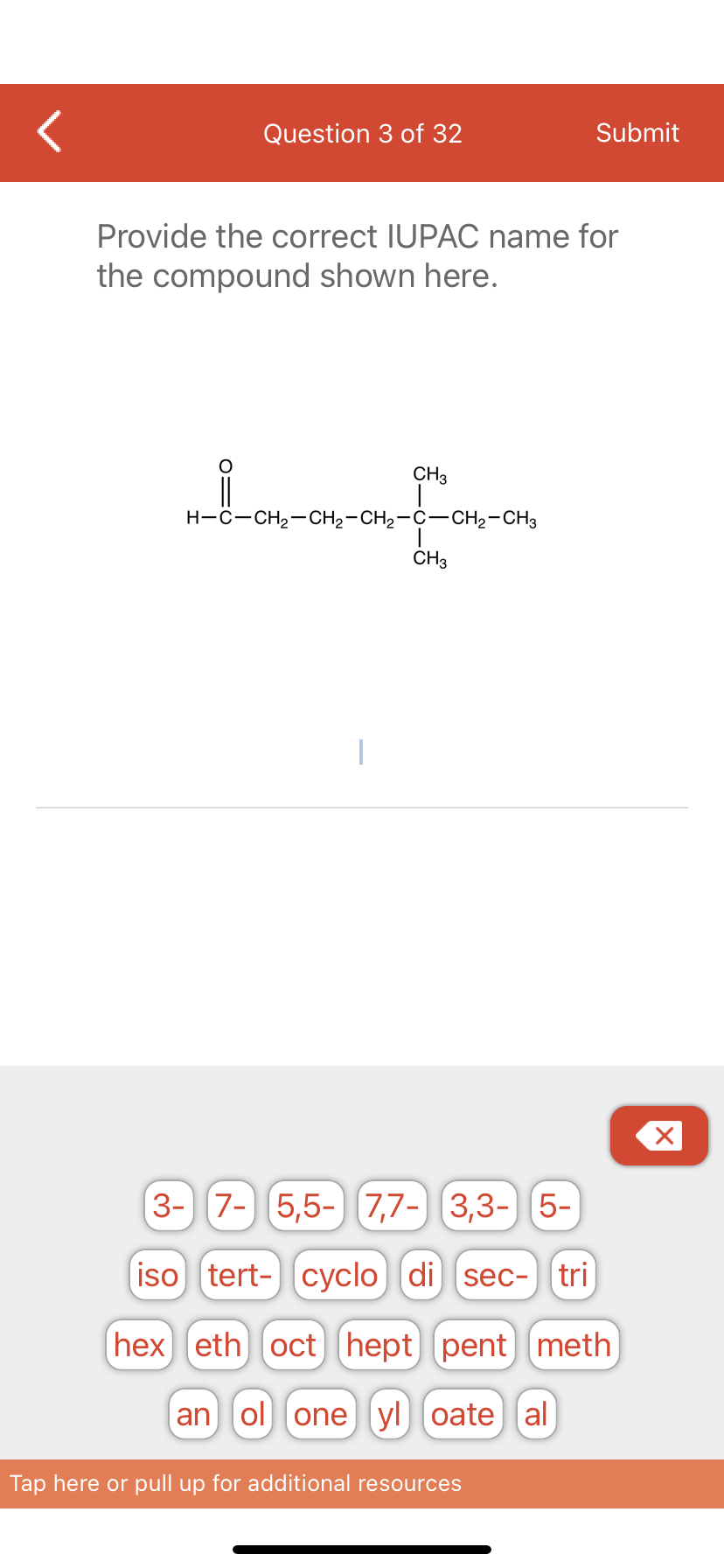 Question 3 of 32
Provide the correct IUPAC name for
the compound shown here.
CH3
for-on
CH3
H-C-CH₂-CH₂-CH₂-C-CH₂-CH3
1
Submit
3- 7- 5,5-7,7- 3,3- 5-
iso tert- cyclo di sec- tri
(hex) eth) oct] [hept pent meth
an ol one yl oate al
Tap here or pull up for additional resources
X