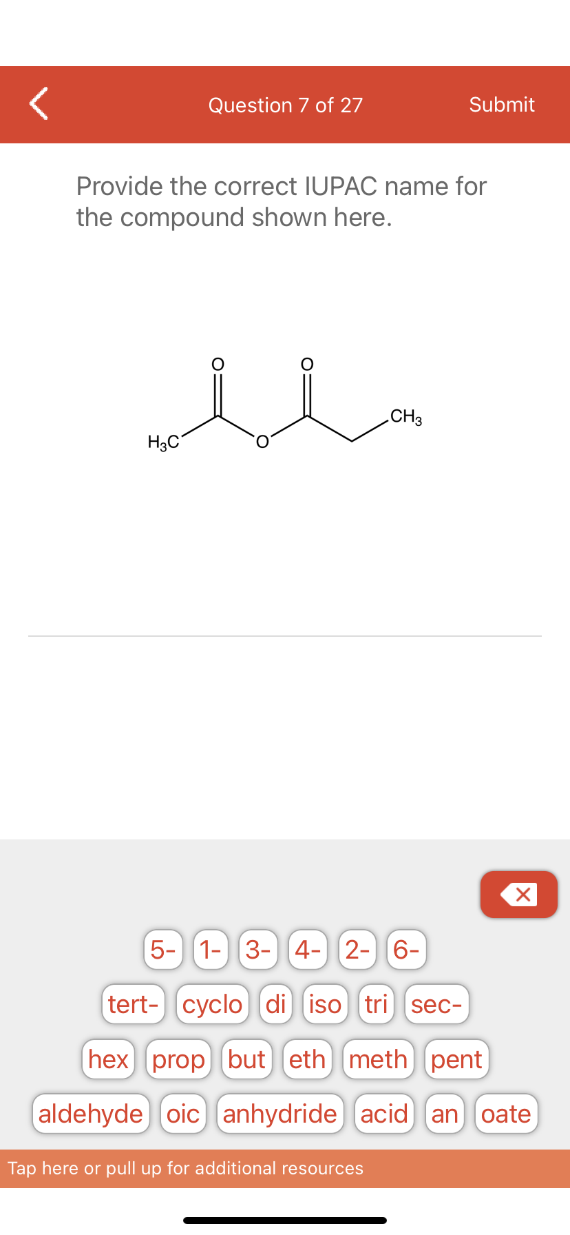 Question 7 of 27
Provide the correct IUPAC name for
the compound shown here.
u
H3C
Submit
CH3
Tap here or pull up for additional resources
X
5- 1- 3- 4- 2- 6-
tert- cyclo di iso tri sec-
(hex) prop but) eth meth) pent
(aldehyde) oic anhydride (acid) an oate