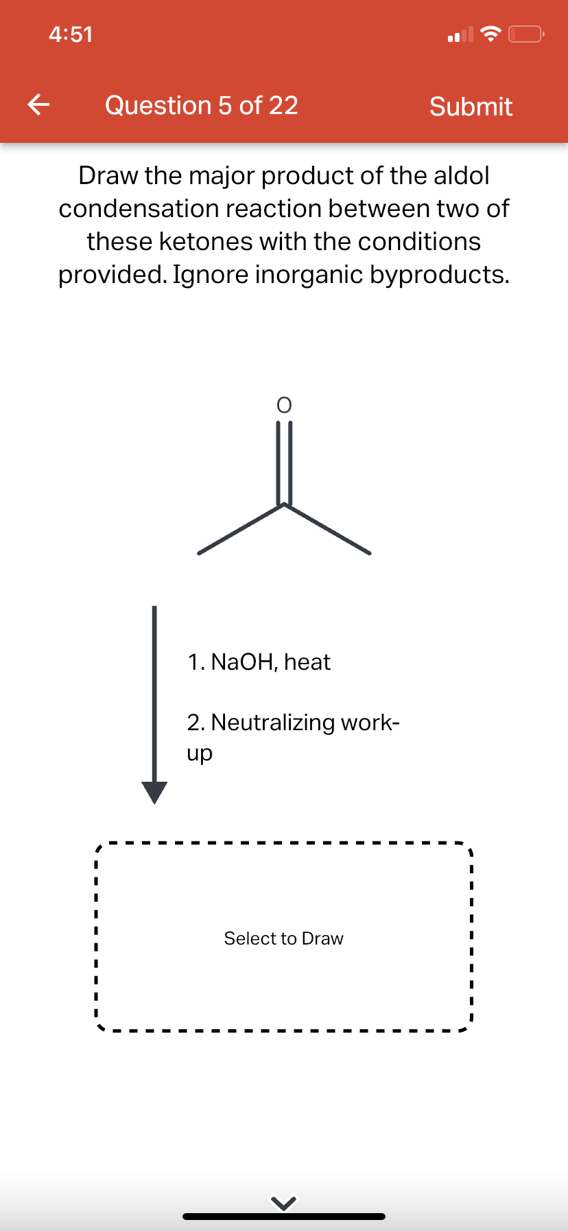 4:51
←
Question 5 of 22
Draw the major product of the aldol
condensation reaction between two of
these ketones with the conditions
provided. Ignore inorganic byproducts.
1. NaOH, heat
2. Neutralizing work-
up
Submit
Select to Draw
