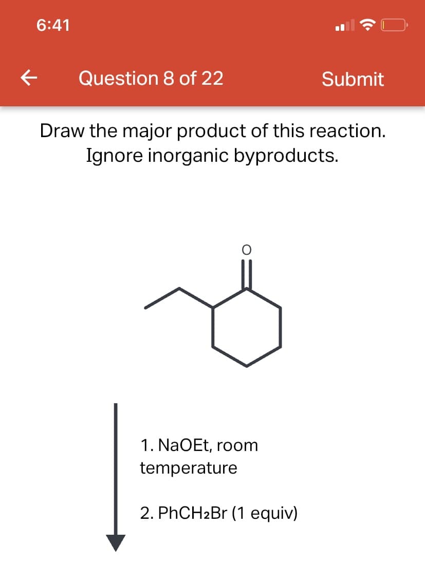 6:41
← Question 8 of 22
Submit
Draw the major product of this reaction.
Ignore inorganic byproducts.
1. NaOEt, room
temperature
2. PhCH₂Br (1 equiv)