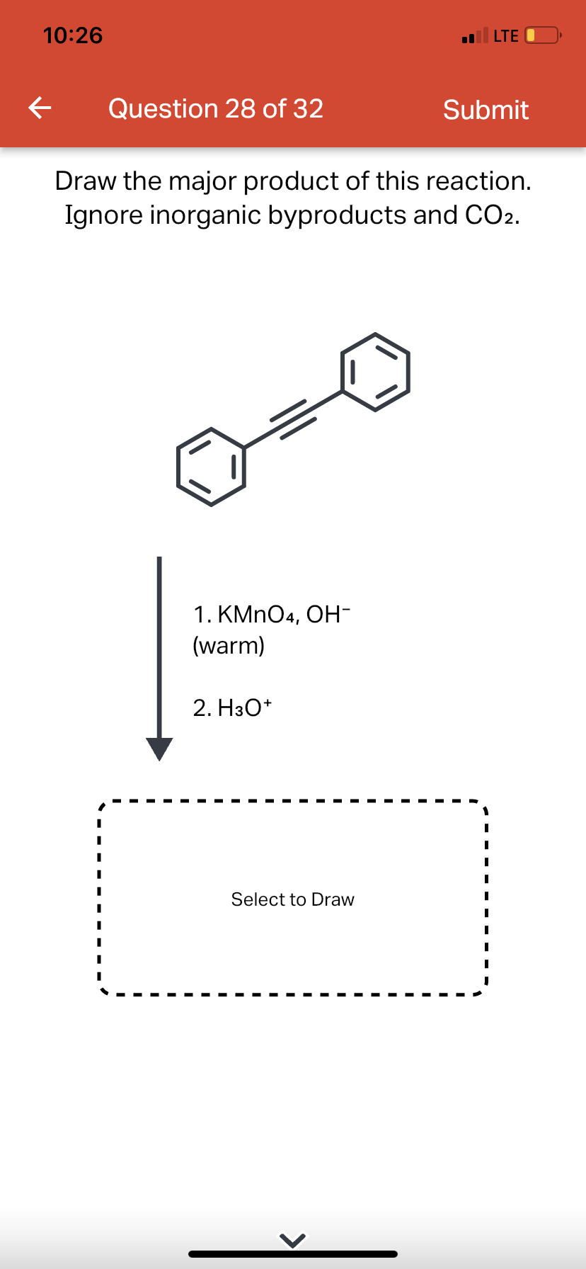 10:26
← Question 28 of 32
1. KMnO4, OH-
(warm)
Draw the major product of this reaction.
Ignore inorganic byproducts and CO2.
2. H3O+
LTE
Select to Draw
Submit