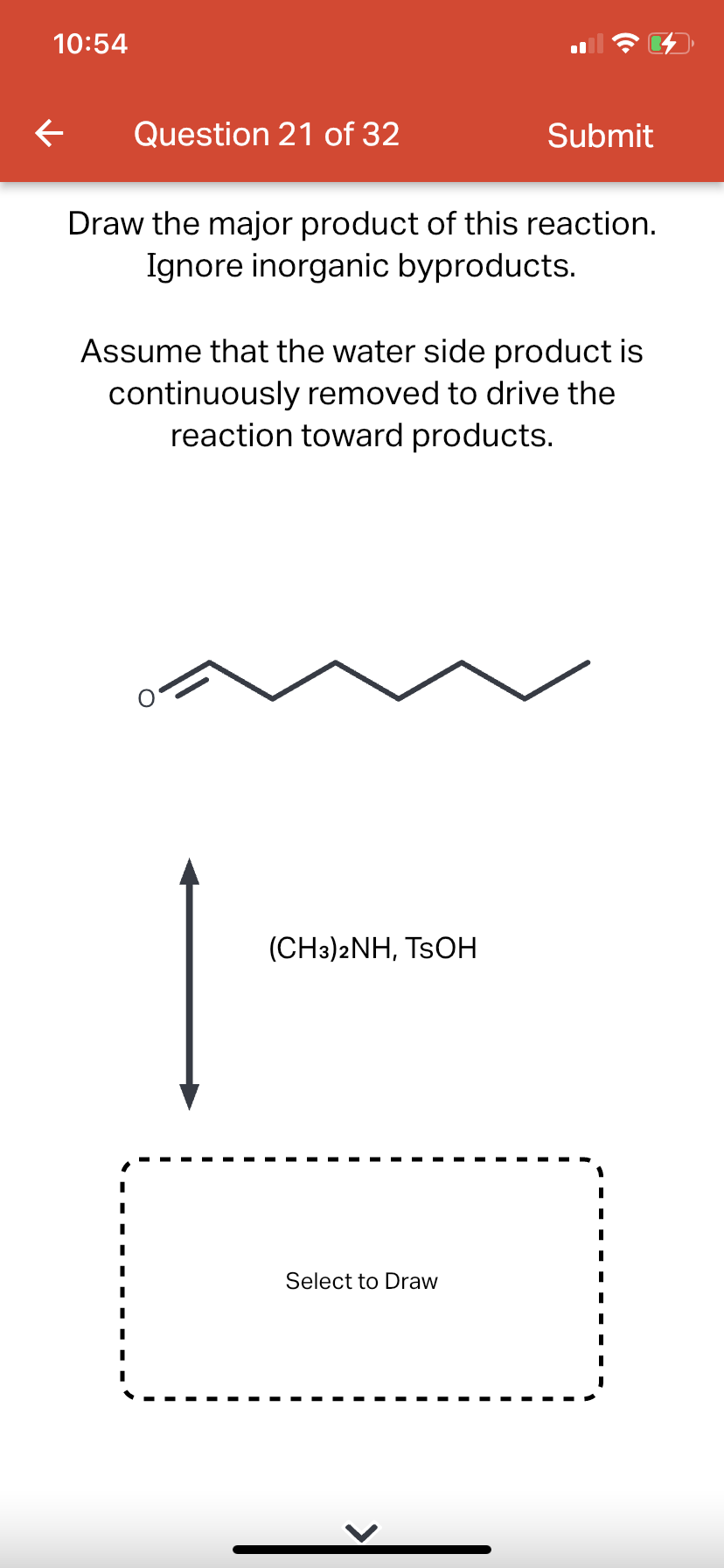 10:54
←
Question 21 of 32
Draw the major product of this reaction.
Ignore inorganic byproducts.
Submit
Assume that the water side product is
continuously removed to drive the
reaction toward products.
(CH3)2NH, TSOH
Select to Draw
|
I
I