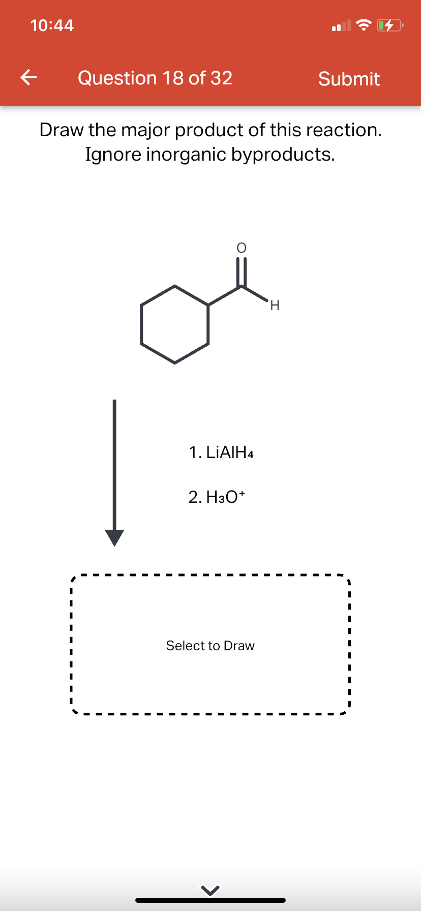 10:44
←
Question 18 of 32
Draw the major product of this reaction.
Ignore inorganic byproducts.
1. LiAlH4
2. H3O+
Select to Draw
Submit
H