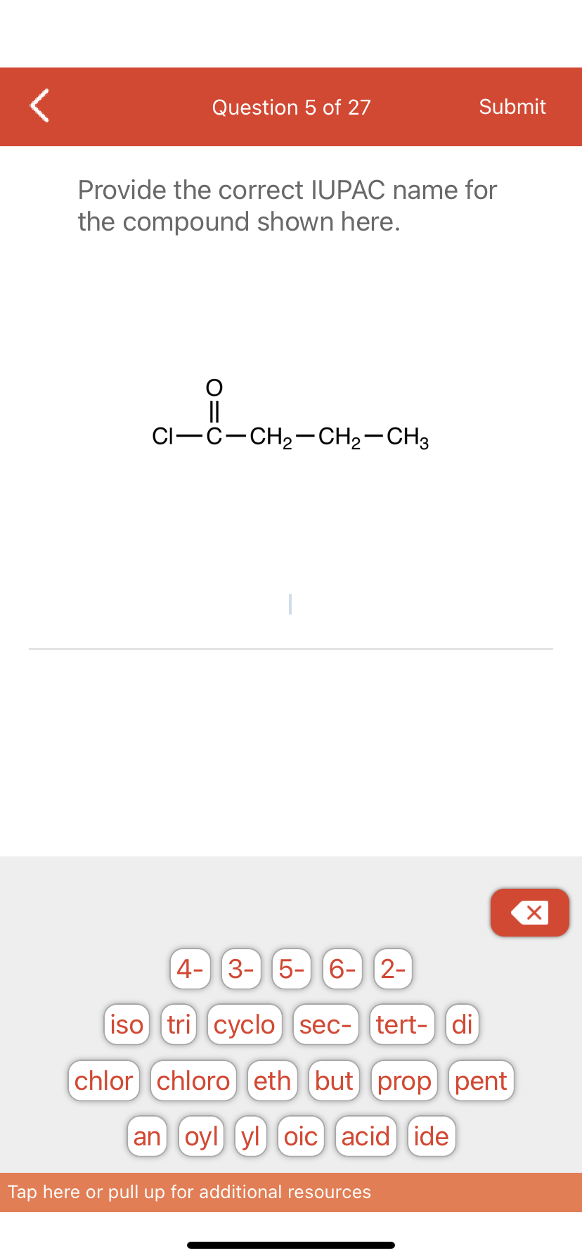 Question 5 of 27
Provide the correct IUPAC name for
the compound shown here.
CI-C-CH₂-CH₂-CH3
Submit
4- 3- 5- 6- 2-
iso tri cyclo sec- tert- di
chlor chloro eth] (but prop pent
an oyl yl oic acid ide
Tap here or pull up for additional resources
X