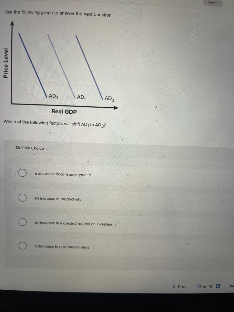 Use the following graph to answer the next question.
Price Level
AD₂
AD₁
AD₂
Real GDP
Which of the following factors will shift AD₁ to AD3?
Multiple Choice
O
O
a decrease in consumer wealth
an increase in productivity
an increase in expected returns on investment
a decrease in real interest rates
Saved
< Prev
10 of 18
Ne
MacBook Pro