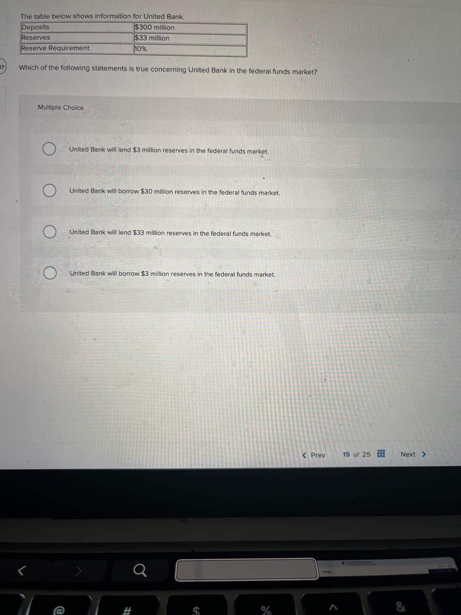 The table below shows information for United Bank.
Deposits
Reserves
Reserve Requirement
$300 million
$33 million
10%
37
Which of the following statements is true concerning United Bank in the federal funds market?
Multiple Choice
United Bank will lend $3 million reserves in the federal funds market.
United Bank will borrow $30 million reserves in the federal funds market.
United Bank will lend $33 million reserves in the federal funds market.
United Bank will borrow $3 million reserves in the federal funds market.
#
%
< Prev
15 of 25
Next >
&