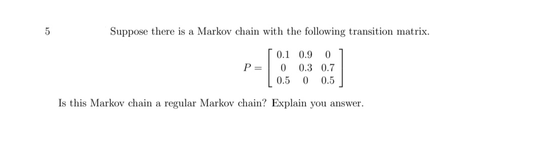 Suppose there is a Markov chain with the following transition matrix.
0.1 0.9
P =
0.3 0.7
0.5
0.5
Is this Markov chain a regular Markov chain? Explain you answer.
