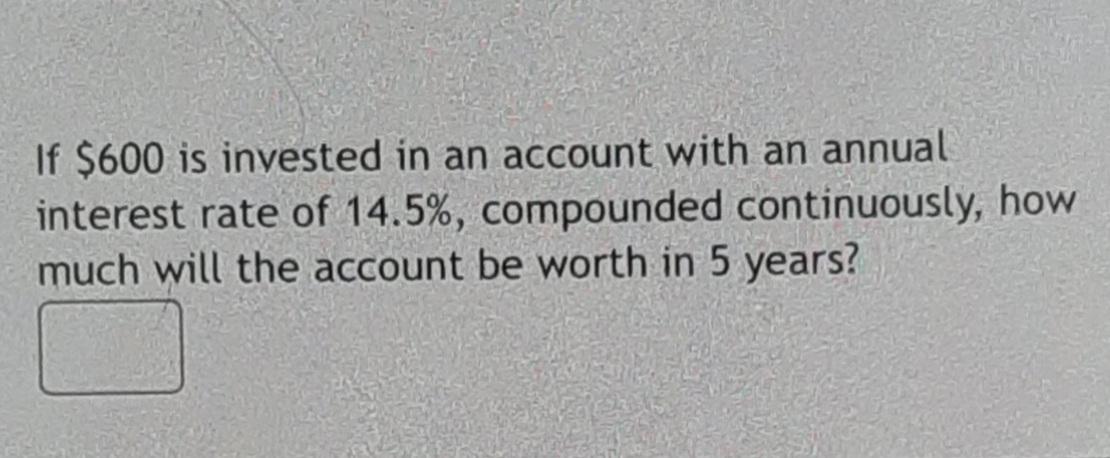If $600 is invested in an account with an annual
interest rate of 14.5%, compounded continuously, how
much will the account be worth in 5 years?
