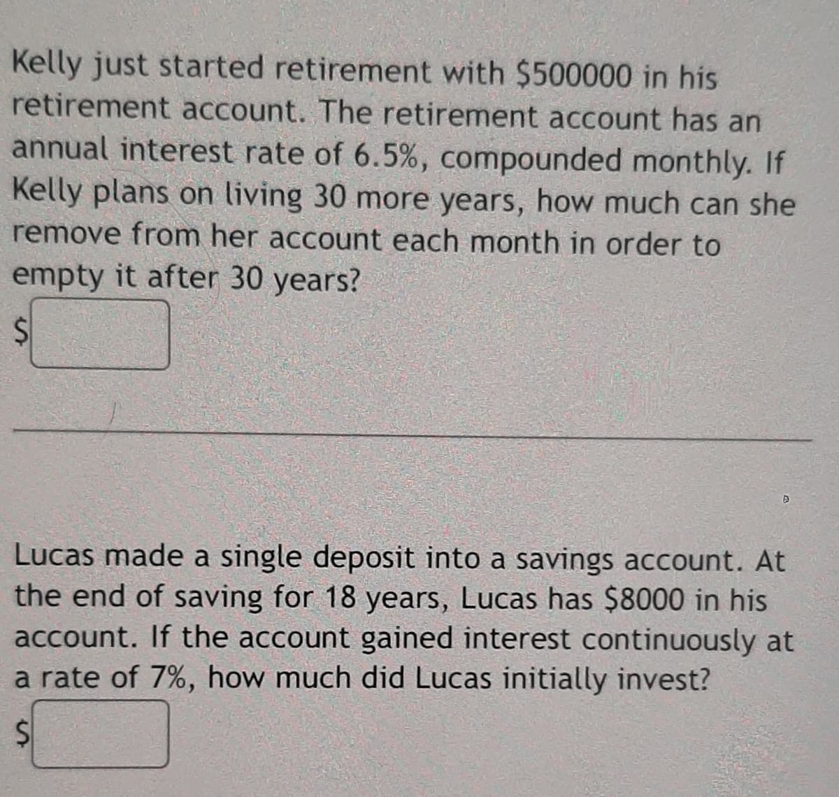 Kelly just started retirement with $500000 in his
retirement account. The retirement account has an
annual interest rate of 6.5%, compounded monthly. If
Kelly plans on living 30 more years, how much can she
remove from her account each month in order to
empty it after 30 years?
Lucas made a single deposit into a savings account. At
the end of saving for 18 years, Lucas has $8000 in his
account. If the account gained interest continuously at
a rate of 7%, how much did Lucas initially invest?
