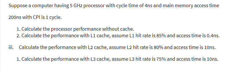 Suppose a computer having 5 GHz processor with cycle time of 4ns and main memory access time
200ns with CPI is 1 cycle.
1. Calculate the processor performance without cache.
2. Calculate the performance with L1 cache, assume L1 hit rate is 85% and access time is 0.4ns.
iii. Calculate the performance with L2 cache, assume L2 hit rate is 80% and access time is 10ns.
1. Calculate the performance with L3 cache, assume L3 hit rate is 75% and access time is 10ns.
