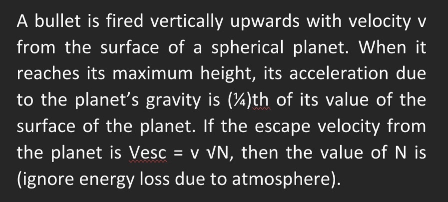 A bullet is fired vertically upwards with velocity v
from the surface of a spherical planet. When it
reaches its maximum height, its acceleration due
to the planet's gravity is (4)th of its value of the
surface of the planet. If the escape velocity from
the planet is Vesc = v VN, then the value of N is
(ignore energy loss due to atmosphere).