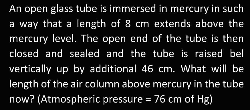An open glass tube is immersed in mercury in such
a way that a length of 8 cm extends above the
mercury level. The open end of the tube is then
closed and sealed and the tube is raised bel
vertically up by additional 46 cm. What will be
length of the air column above mercury in the tube
now? (Atmospheric pressure = 76 cm of Hg)