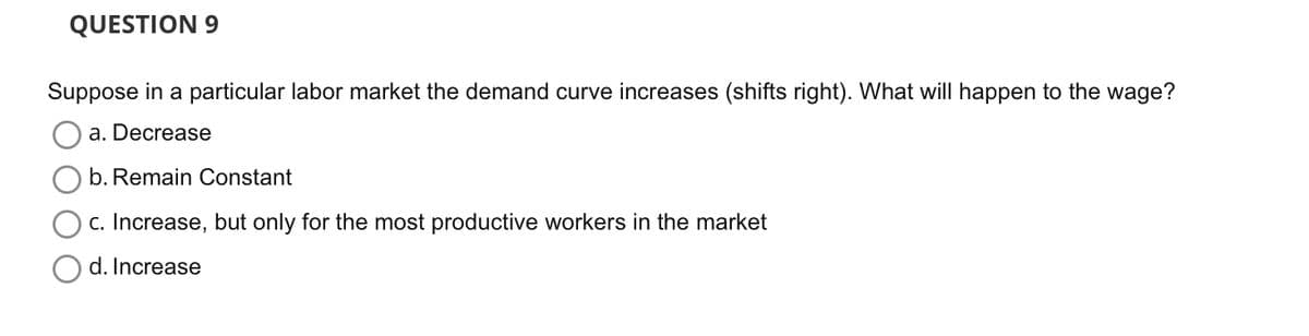 QUESTION 9
Suppose in a particular labor market the demand curve increases (shifts right). What will happen to the wage?
a. Decrease
b. Remain Constant
c. Increase, but only for the most productive workers in the market
d. Increase