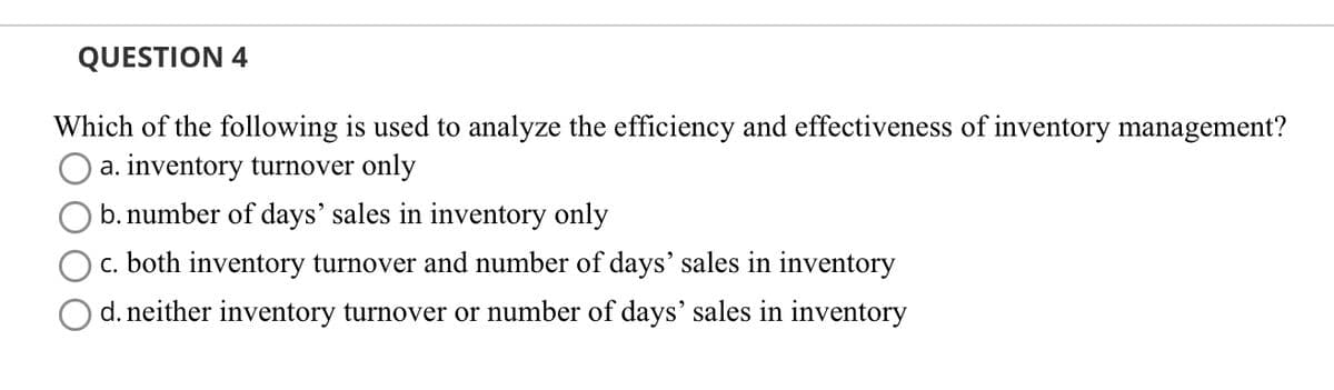 QUESTION 4
Which of the following is used to analyze the efficiency and effectiveness of inventory management?
a. inventory turnover only
b. number of days' sales in inventory only
c. both inventory turnover and number of days' sales in inventory
d. neither inventory turnover or number of days' sales in inventory