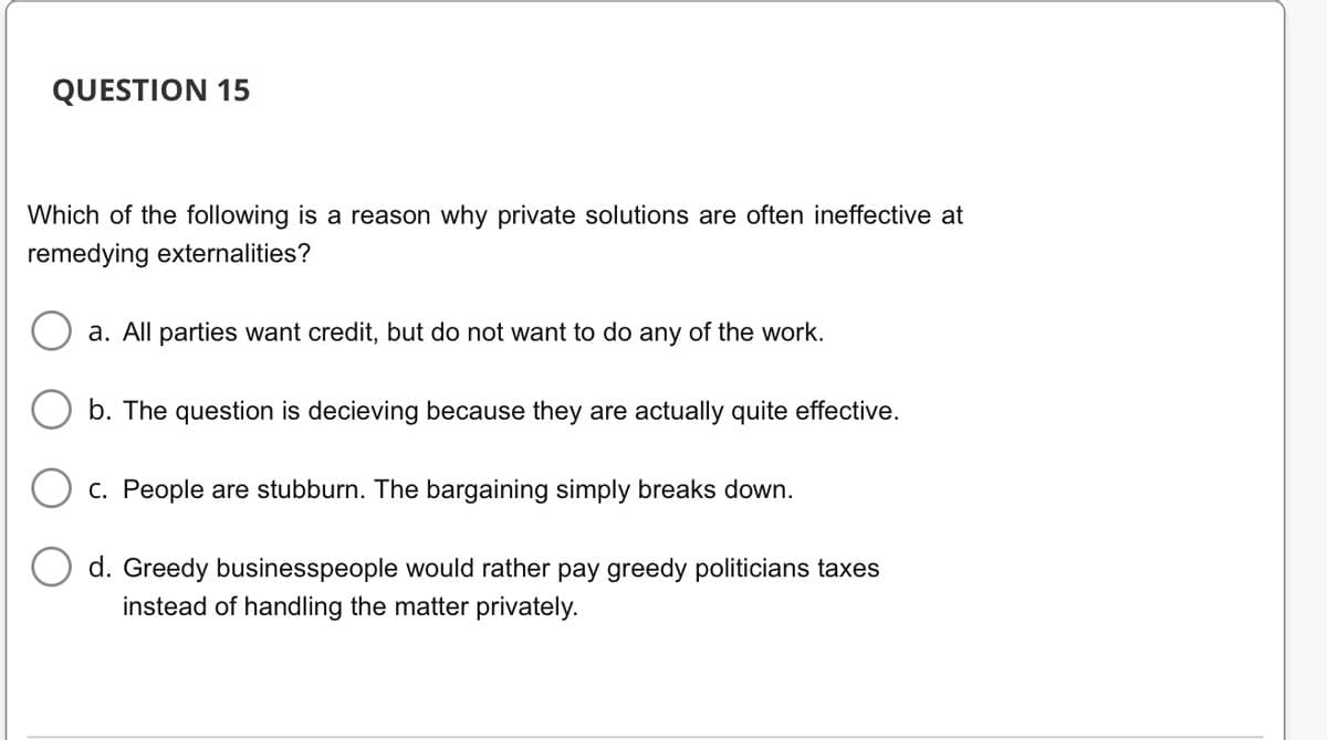 QUESTION 15
Which of the following is a reason why private solutions are often ineffective at
remedying externalities?
a. All parties want credit, but do not want to do any of the work.
b. The question is decieving because they are actually quite effective.
c. People are stubburn. The bargaining simply breaks down.
d. Greedy businesspeople would rather pay greedy politicians taxes
instead of handling the matter privately.