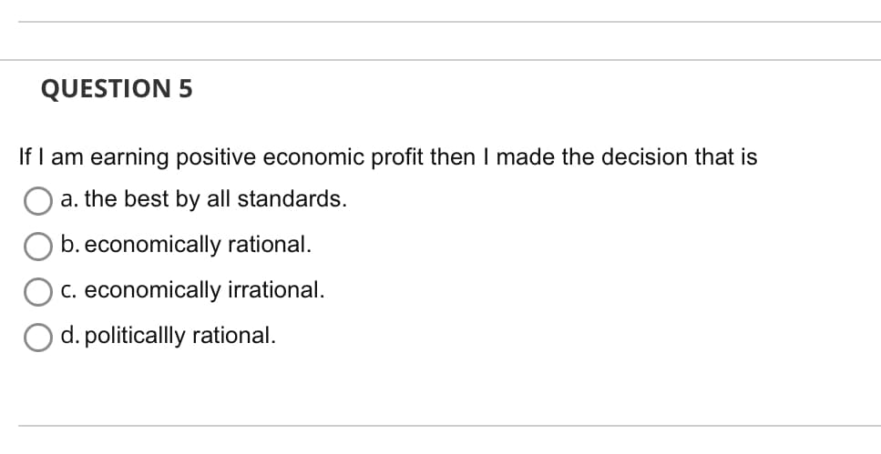 QUESTION 5
If I am earning positive economic profit then I made the decision that is
a. the best by all standards.
b. economically rational.
c. economically irrational.
d. politicallly rational.