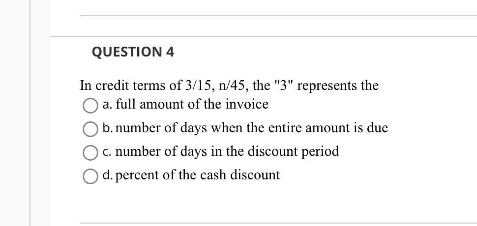 QUESTION 4
In credit terms of 3/15, n/45, the "3" represents the
a. full amount of the invoice
b. number of days when the entire amount is due
c. number of days in the discount period
O d. percent of the cash discount