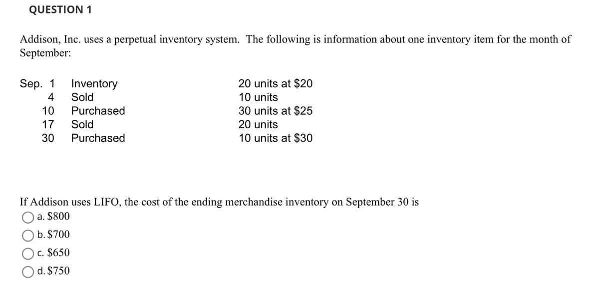 QUESTION 1
Addison, Inc. uses a perpetual inventory system. The following is information about one inventory item for the month of
September:
Sep. 1
4
10
17
30
Inventory
Sold
Purchased
Sold
Purchased
20 units at $20
10 units
30 units at $25
20 units
10 units at $30
If Addison uses LIFO, the cost of the ending merchandise inventory on September 30 is
a. $800
b. $700
c. $650
d. $750