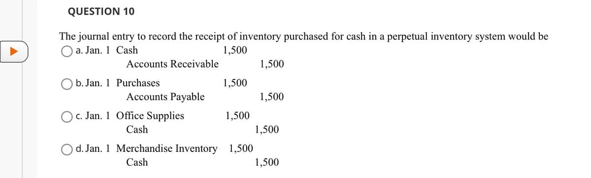 QUESTION 10
The journal entry to record the receipt of inventory purchased for cash in a perpetual inventory system would be
Oa. Jan. 1 Cash
1,500
Accounts Receivable
Ob. Jan. 1 Purchases
Accounts Payable
c. Jan. 1 Office Supplies
Cash
1,500
1,500
Od. Jan. 1 Merchandise Inventory 1,500
Cash
1,500
1,500
1,500
1,500