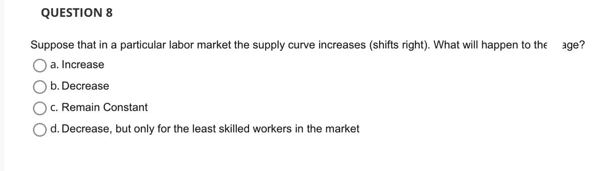 QUESTION 8
Suppose that in a particular labor market the supply curve increases (shifts right). What will happen to the
a. Increase
b. Decrease
c. Remain Constant
d. Decrease, but only for the least skilled workers in the market
age?