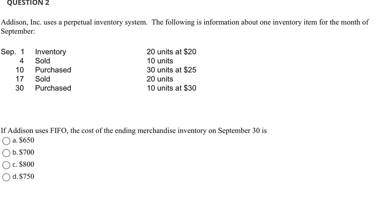 QUESTION 2
Addison, Inc. uses a perpetual inventory system. The following is information about one inventory item for the month of
September:
Sep. 1
4
10
17
30
Inventory
Sold
Purchased
Sold
Purchased
20 units at $20
10 units
30 units at $25
20 units
10 units at $30
If Addison uses FIFO, the cost of the ending merchandise inventory on September 30 is
a. $650
b. $700
c. $800
d. $750