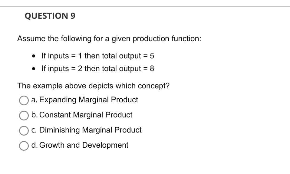 QUESTION 9
Assume the following for a given production function:
• If inputs = 1 then total output = 5
If inputs = 2 then total output = 8
The example above depicts which concept?
a. Expanding Marginal Product
b. Constant Marginal Product
c. Diminishing Marginal Product
O d. Growth and Development