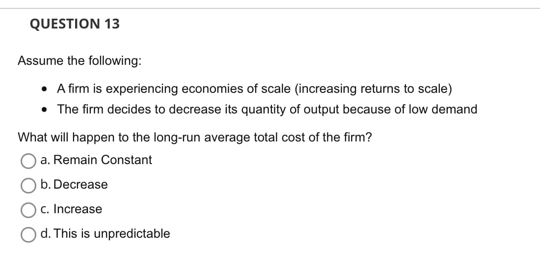 QUESTION 13
Assume the following:
• A firm is experiencing economies of scale (increasing returns to scale)
• The firm decides to decrease its quantity of output because of low demand
What will happen to the long-run average total cost of the firm?
a. Remain Constant
b. Decrease
c. Increase
d. This is unpredictable