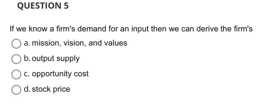 QUESTION 5
If we know a firm's demand for an input then we can derive the firm's
a. mission, vision, and values
b. output supply
c. opportunity cost
d. stock price
