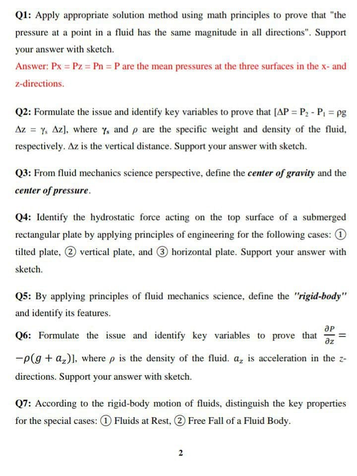 Q1: Apply appropriate solution method using math principles to prove that "the
pressure at a point in a fluid has the same magnitude in all directions". Support
your answer with sketch.
Answer: Px Pz = Pn P are the mean pressures at the three surfaces in the x- and
z-directions.
Q2: Formulate the issue and identify key variables to prove that [AP = P2 - P, = pg
Az = y, Az], where y, and p are the specific weight and density of the fluid,
respectively. Az is the vertical distance. Support your answer with sketch.
Q3: From fluid mechanics science perspective, define the center of gravity and the
center of pressure.
Q4: Identify the hydrostatic force acting on the top surface of a submerged
rectangular plate by applying principles of engineering for the following cases: 1
tilted plate, (2 vertical plate, and 3 horizontal plate. Support your answer with
sketch.
Q5: By applying principles of fluid mechanics science, define the "rigid-body"
and identify its features.
Q6: Formulate the issue and identify key variables to prove that
az
-p(g + a,)], where p is the density of the fluid. a, is acceleration in the z-
directions. Support your answer with sketch.
Q7: According to the rigid-body motion of fluids, distinguish the key properties
for the special cases: 1 Fluids at Rest, 2 Free Fall of a Fluid Body.
2

