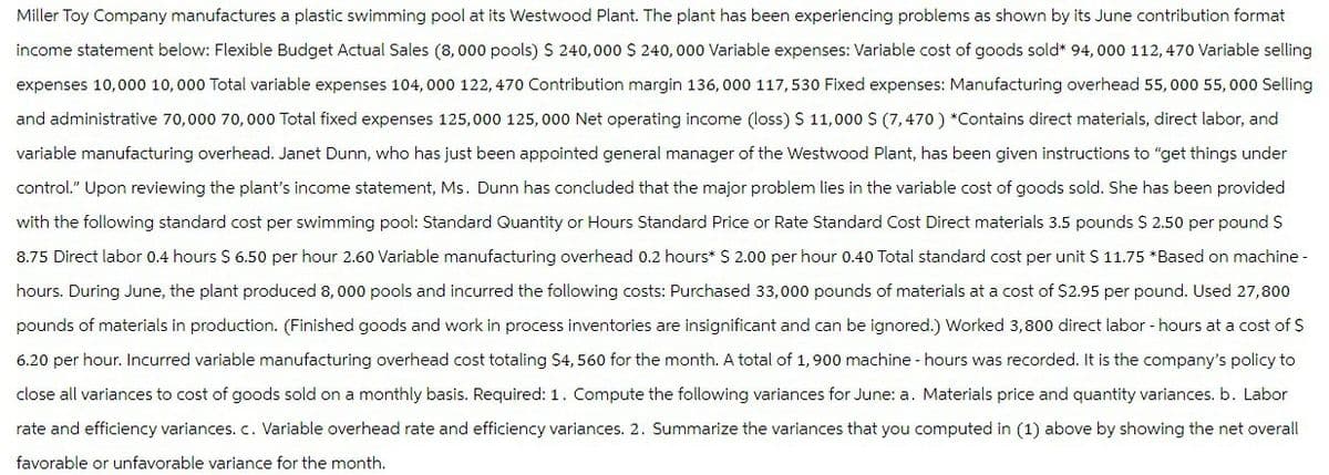 Miller Toy Company manufactures a plastic swimming pool at its Westwood Plant. The plant has been experiencing problems as shown by its June contribution format
income statement below: Flexible Budget Actual Sales (8,000 pools) $ 240,000 $240,000 Variable expenses: Variable cost of goods sold* 94,000 112,470 Variable selling
expenses 10,000 10,000 Total variable expenses 104,000 122,470 Contribution margin 136,000 117,530 Fixed expenses: Manufacturing overhead 55,000 55,000 Selling
and administrative 70,000 70,000 Total fixed expenses 125,000 125,000 Net operating income (loss) $ 11,000 $ (7,470) *Contains direct materials, direct labor, and
variable manufacturing overhead. Janet Dunn, who has just been appointed general manager of the Westwood Plant, has been given instructions to "get things under
control." Upon reviewing the plant's income statement, Ms. Dunn has concluded that the major problem lies in the variable cost of goods sold. She has been provided
with the following standard cost per swimming pool: Standard Quantity or Hours Standard Price or Rate Standard Cost Direct materials 3.5 pounds $ 2.50 per pound $
8.75 Direct labor 0.4 hours $ 6.50 per hour 2.60 Variable manufacturing overhead 0.2 hours* $ 2.00 per hour 0.40 Total standard cost per unit $ 11.75 *Based on machine-
hours. During June, the plant produced 8,000 pools and incurred the following costs: Purchased 33,000 pounds of materials at a cost of $2.95 per pound. Used 27,800
pounds of materials in production. (Finished goods and work in process inventories are insignificant and can be ignored.) Worked 3,800 direct labor - hours at a cost of $
6.20 per hour. Incurred variable manufacturing overhead cost totaling $4, 560 for the month. A total of 1,900 machine - hours was recorded. It is the company's policy to
close all variances to cost of goods sold on a monthly basis. Required: 1. Compute the following variances for June: a. Materials price and quantity variances. b. Labor
rate and efficiency variances. c. Variable overhead rate and efficiency variances. 2. Summarize the variances that you computed in (1) above by showing the net overall
favorable or unfavorable variance for the month.