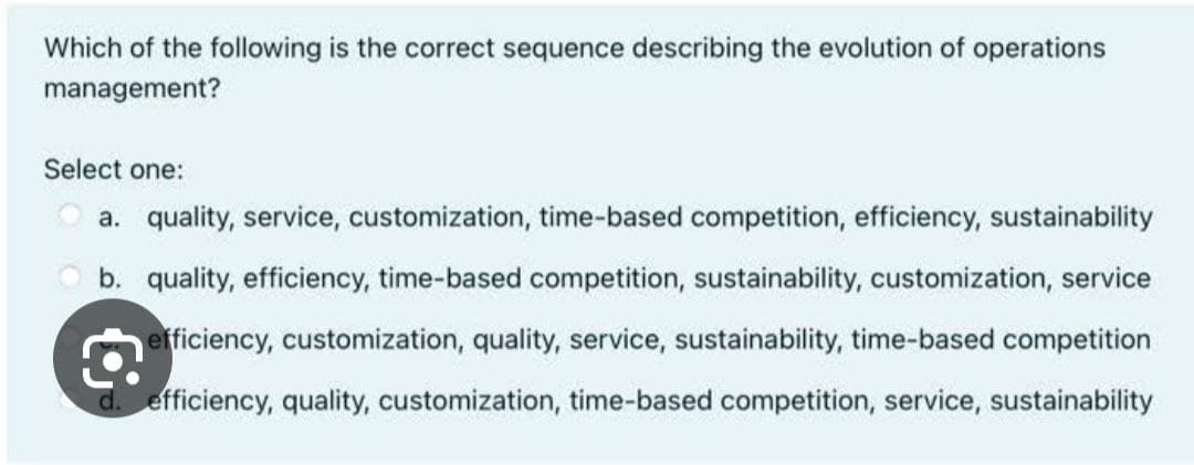 Which of the following is the correct sequence describing the evolution of operations
management?
Select one:
a. quality, service, customization, time-based competition, efficiency, sustainability
b. quality, efficiency, time-based competition, sustainability, customization, service
efficiency, customization, quality, service, sustainability, time-based competition
d. efficiency, quality, customization, time-based competition, service, sustainability