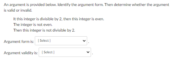 An argument is provided below. Identify the argument form. Then determine whether the argument
is valid or invalid.
It this integer is divisible by 2, then this integer is even.
The integer is not even.
Then this integer is not divisible by 2.
Argument form is: [Select]
Argument validity is: [Select]