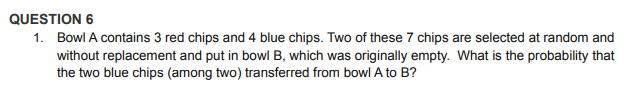 QUESTION 6
1. Bowl A contains 3 red chips and 4 blue chips. Two of these 7 chips are selected at random and
without replacement and put in bowl B, which was originally empty. What is the probability that
the two blue chips (among two) transferred from bowl A to B?
