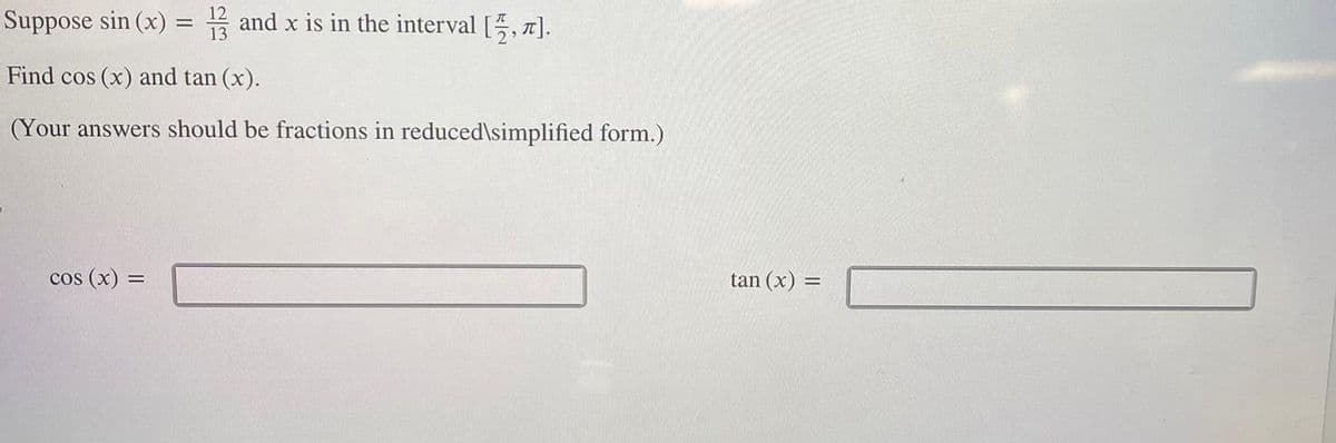 Suppose sin (x) = 13 and x is in the interval [½, π].
Find cos (x) and tan (x).
(Your answers should be fractions in reduced\simplified form.)
cos (x) =
tan (x) =