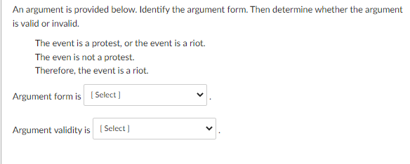 An argument is provided below. Identify the argument form. Then determine whether the argument
is valid or invalid.
The event is a protest, or the event is a riot.
The even is not a protest.
Therefore, the event is a riot.
Argument form is [Select]
Argument validity is [Select]