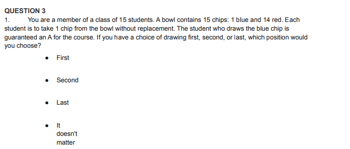 QUESTION 3
1.
You are a member of a class of 15 students. A bowl contains 15 chips: 1 blue and 14 red. Each
student is to take 1 chip from the bowl without replacement. The student who draws the blue chip is
guaranteed an A for the course. If you have a choice of drawing first, second, or last, which position would
you choose?
• First
Second
Last
It
doesn't
matter