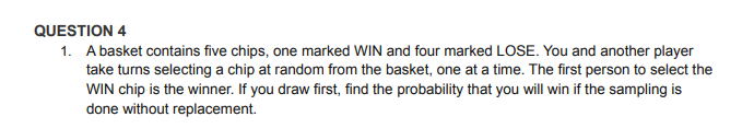 QUESTION 4
1. A basket contains five chips, one marked WIN and four marked LOSE. You and another player
take turns selecting a chip at random from the basket, one at a time. The first person to select the
WIN chip is the winner. If you draw first, find the probability that you will win if the sampling is
done without replacement.