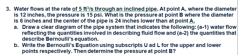 3. Water flows at the rate of 5 ft/s through an inclined pipe. At point A, where the diameter
is 12 inches, the pressure is 15 psi. What is the pressure at point B where the diameter
is 6 inches and the center of the pipe is 24 inches lower than at point A.
a. Draw a clear diagram of the pipe system that indicates the following: (a-1) water flow
reflecting the quantities involved in describing fluid flow and (a-2) the quantities that
describe Bernoulli's equation.
b. Write the Bernoulli's Equation using subscripts U ad L for the upper and lower
points respectively. Then determine the pressure at point B?

