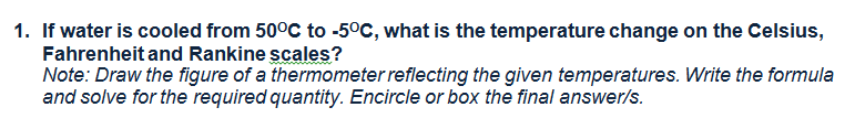 1. If water is cooled from 50°C to -5°C, what is the temperature change on the Celsius,
Fahrenheit and Rankine scales?
Note: Draw the figure of a thermometer reflecting the given temperatures. Write the formula
and solve for the required quantity. Encircle or box the final answer/s.
