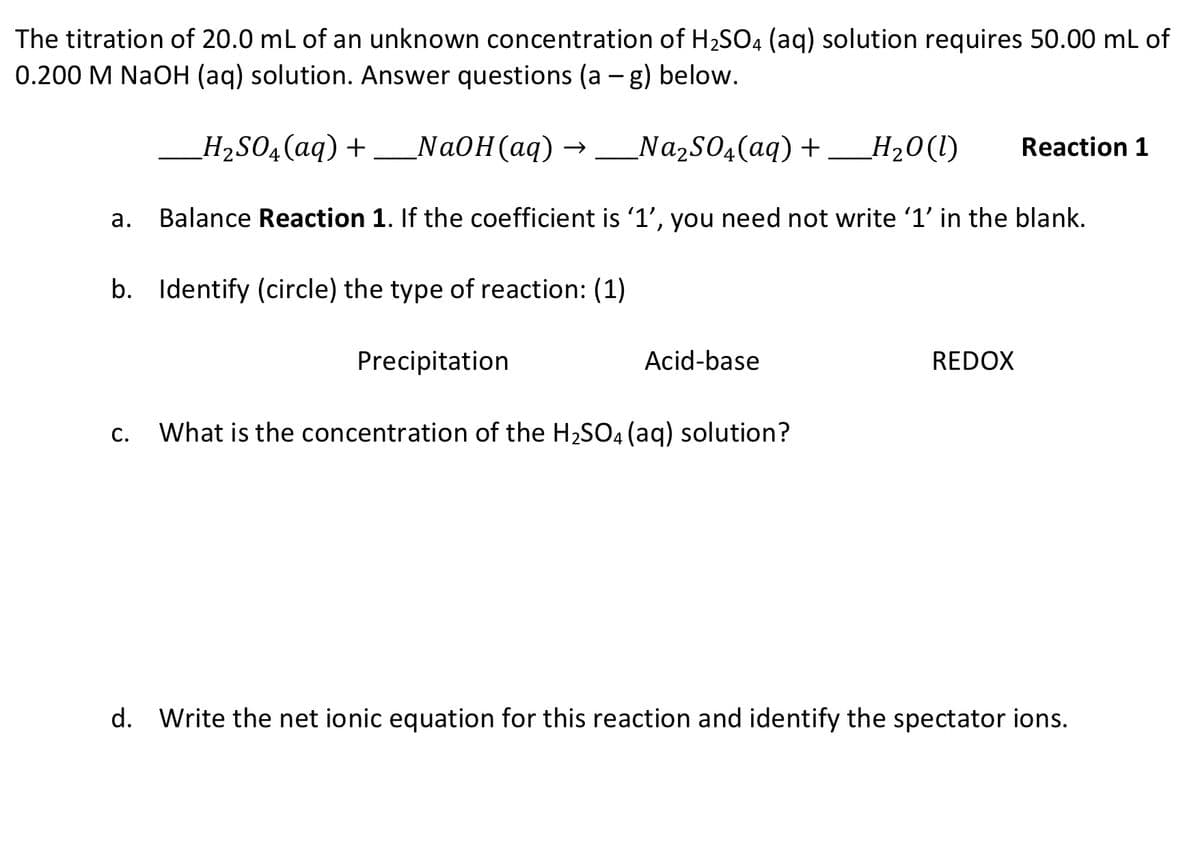The titration of 20.0 mL of an unknown concentration of H2SO4 (aq) solution requires 50.00 mL of
0.200 M NaOH (aq) solution. Answer questions (a - g) below.
_H2S04(aq) +_NaOH(aq) →_Na2S04(aq) + _H20(1)
NazS04(aq) +
Н20 ()
Reaction 1
а.
Balance Reaction 1. If the coefficient is '1', you need not write '1' in the blank.
b. Identify (circle) the type of reaction: (1)
Precipitation
Acid-base
REDOX
C.
What is the concentration of the H2SO4 (aq) solution?
d.
Write the net ionic equation for this reaction and identify the spectator ions.
