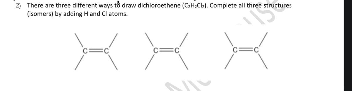 2) There are three different ways tồ draw dichloroethene (C2H2CI2). Complete all three structures
(isomers) by adding H and Cl atoms.
c=c

