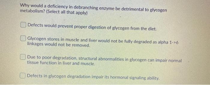 Why would a deficiency in debranching enzyme be detrimental to glycogen
metabolism? (Select all that apply)
O Defects would prevent proper digestion of glycogen from the diet.
Glycogen stores in muscle and liver would not be fully degraded as alpha 1->6
linkages would not be removed.
O Due to poor degradation, structural abnormalities in glycogen can impair normal
tissue function in liver and muscle.
O Defects in glycogen degradation impair its hormonal signaling ability.
