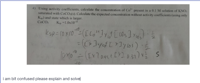 4) Using activity coefficients, calculate the concentration of Co" present in a 0.1 M solution of KNO,
saturated with COCO:(s). Calculate the expected concentration without activity coefficients (using only
K) and state which is larger.
COCOS
K -1.0x1010
%3D
0.45
i am bit confused please explain and solve
