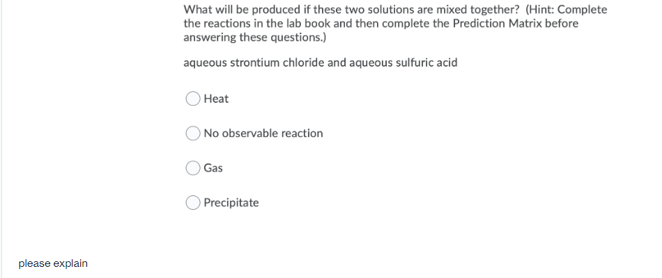 What will be produced if these two solutions are mixed together? (Hint: Complete
the reactions in the lab book and then complete the Prediction Matrix before
answering these questions.)
aqueous strontium chloride and aqueous sulfuric acid
Нeat
ONo observable reaction
Gas
Precipitate
please explain
