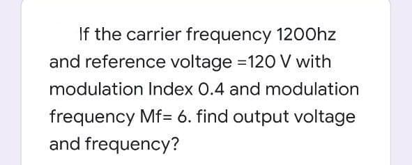 If the carrier frequency 1200hz
and reference voltage =120 V with
modulation Index 0.4 and modulation
frequency Mf= 6. find output voltage
and frequency?
