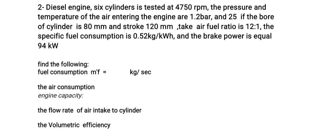2- Diesel engine, six cylinders is tested at 4750 rpm, the pressure and
temperature of the air entering the engine are 1.2bar, and 25 if the bore
of cylinder is 80 mm and stroke 120 mm ,take air fuel ratio is 12:1, the
specific fuel consumption is 0.52kg/kWh, and the brake power is equal
94 kW
find the following:
fuel consumption m'f =
kg/ sec
the air consumption
engine capacity.:
the flow rate of air intake to cylinder
the Volumetric efficiency
